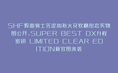 SHF假面骑士苦涩加布火花软糖形态实物图公开，SUPER BEST DX升程密钥 LIMITED CLEAR EDITION新官图来袭