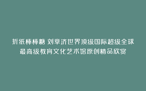 折纸棒棒糖①刘章济世界顶级国际超级全球最高级教育文化艺术馆原创精品欣赏！