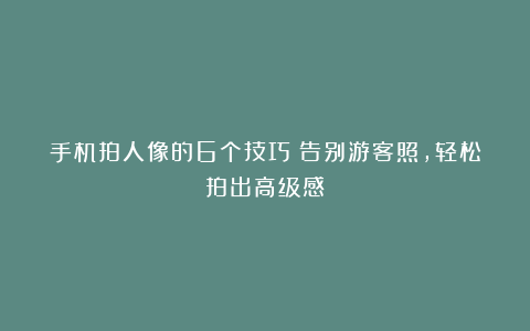 手机拍人像的6个技巧：告别游客照，轻松拍出高级感