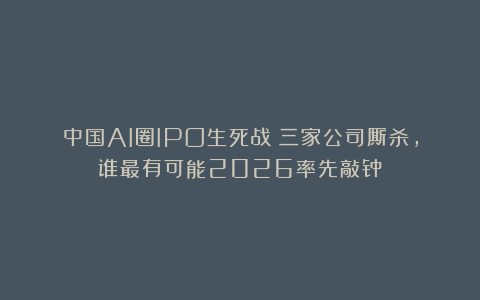 中国AI圈IPO生死战！三家公司厮杀，谁最有可能2026率先敲钟？