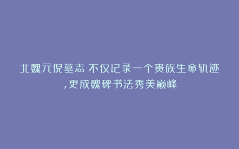 北魏元倪墓志：不仅记录一个贵族生命轨迹，更成魏碑书法秀美巅峰