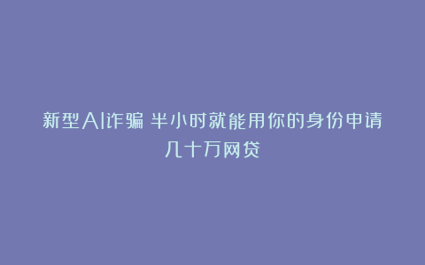 新型AI诈骗：半小时就能用你的身份申请几十万网贷