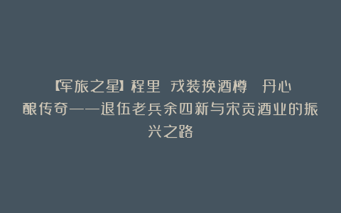 【军旅之星】程里||戎装换酒樽  丹心酿传奇——退伍老兵余四新与宋贡酒业的振兴之路