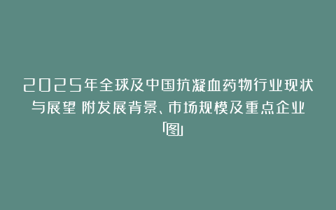 2025年全球及中国抗凝血药物行业现状与展望（附发展背景、市场规模及重点企业）「图」