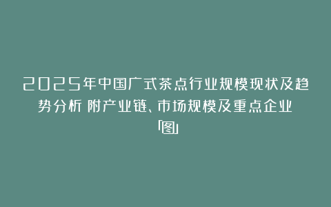 2025年中国广式茶点行业规模现状及趋势分析（附产业链、市场规模及重点企业）「图」