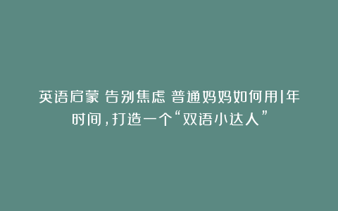 英语启蒙|告别焦虑！普通妈妈如何用1年时间，打造一个“双语小达人”
