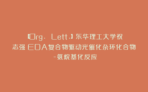 【Org. Lett.】东华理工大学祝志强：EDA复合物驱动光催化杂环化合物α-氨烷基化反应