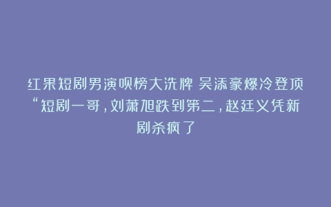 红果短剧男演员榜大洗牌！吴添豪爆冷登顶“短剧一哥，刘萧旭跌到第二，赵廷义凭新剧杀疯了