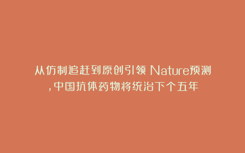 从仿制追赶到原创引领：Nature预测，中国抗体药物将统治下个五年