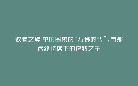 败者之碑:中国围棋的“石佛时代”,与那盘终将落下的逆转之子