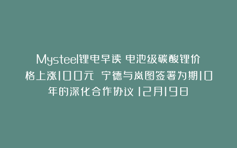 Mysteel锂电早读:电池级碳酸锂价格上涨100元 宁德与岚图签署为期10年的深化合作协议(12月19日)