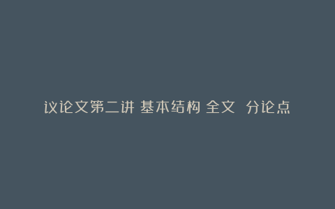 议论文第二讲：基本结构（全文 分论点）