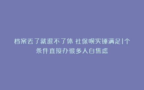 档案丢了就退不了休？社保员实锤满足1个条件直接办很多人白焦虑