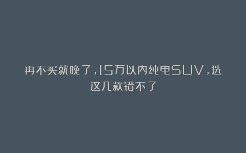 再不买就晚了，15万以内纯电SUV，选这几款错不了