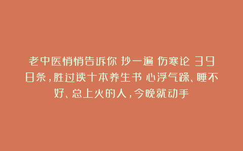 老中医悄悄告诉你：抄一遍《伤寒论》398条，胜过读十本养生书！心浮气躁、睡不好、总上火的人，今晚就动手！