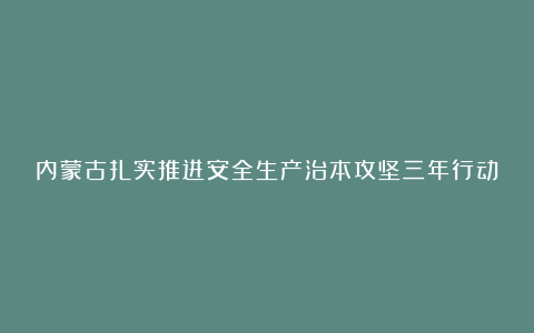 内蒙古扎实推进安全生产治本攻坚三年行动