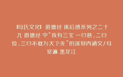 【母氏文化】《道德经》读后感系列之二十九《道德经》中“我有三宝：一曰慈，二曰俭，三曰不敢为天下先”的深刻内涵文/母宽瀛（黑龙江）