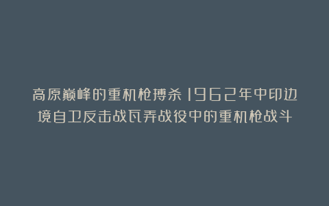 高原巅峰的重机枪搏杀：1962年中印边境自卫反击战瓦弄战役中的重机枪战斗