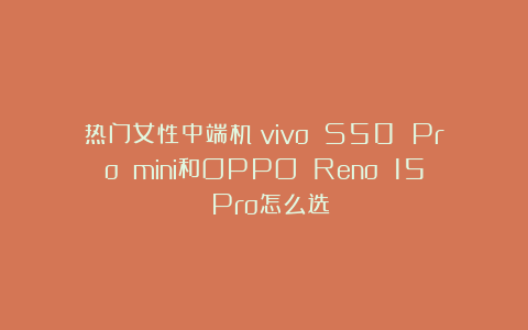 热门女性中端机：vivo S50 Pro mini和OPPO Reno 15 Pro怎么选？