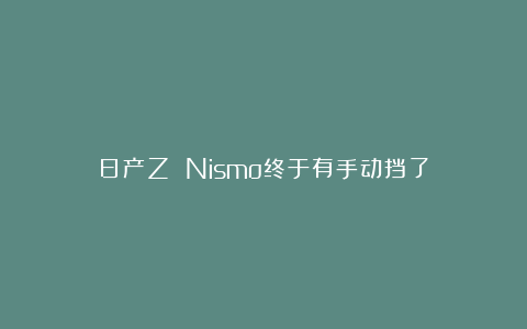 日产Z Nismo终于有手动挡了