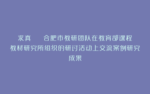 求真 || 合肥市教研团队在教育部课程教材研究所组织的研讨活动上交流案例研究成果