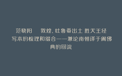 范晓阳 | 敦煌、吐鲁番出土《胜天王经》写本的梳理和缀合——兼论南朝译于阗佛典的回流