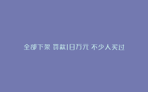 全部下架!罚款18万元!不少人买过