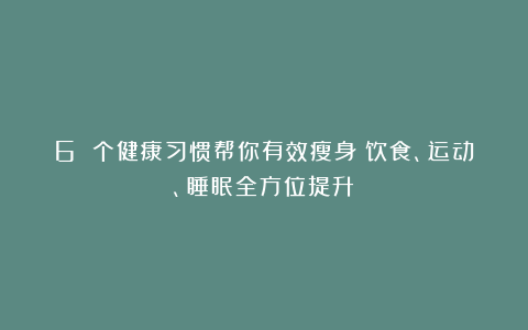 6 个健康习惯帮你有效瘦身：饮食、运动、睡眠全方位提升！
