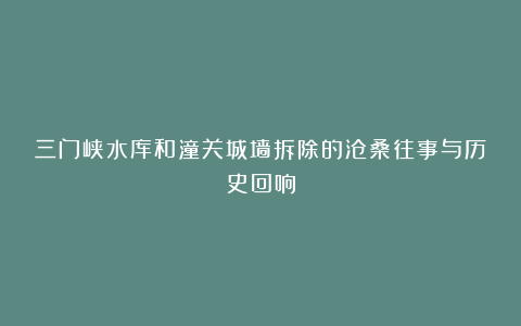 三门峡水库和潼关城墙拆除的沧桑往事与历史回响