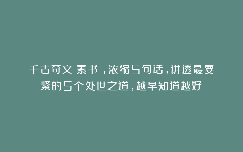 千古奇文《素书》，浓缩5句话，讲透最要紧的5个处世之道，越早知道越好！