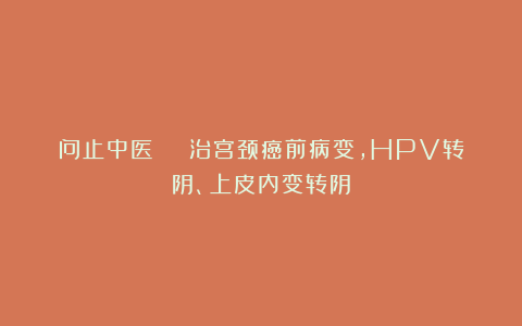 问止中医 | 治宫颈癌前病变，HPV转阴、上皮内变转阴