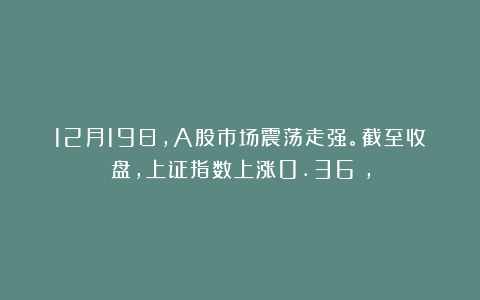 12月19日,A股市场震荡走强。截至收盘,上证指数上涨0.36%,