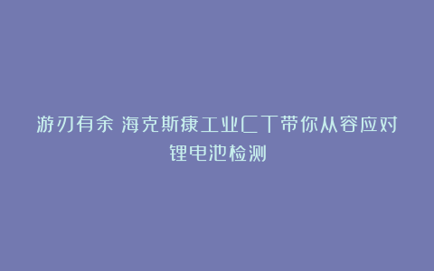 游刃有余!海克斯康工业CT带你从容应对锂电池检测