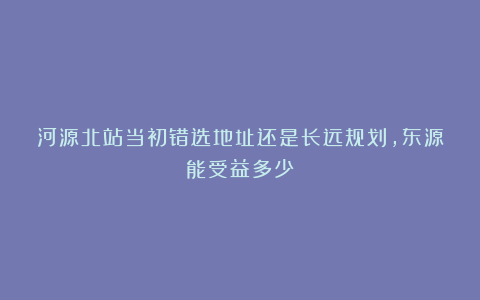 河源北站当初错选地址还是长远规划,东源能受益多少?