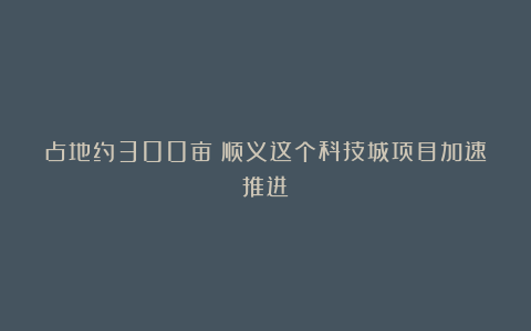 占地约300亩！顺义这个科技城项目加速推进