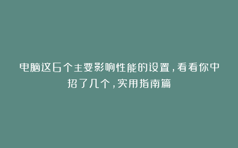 电脑这6个主要影响性能的设置,看看你中招了几个,实用指南篇