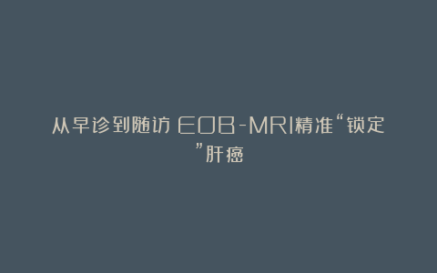 从早诊到随访:EOB-MRI精准“锁定”肝癌