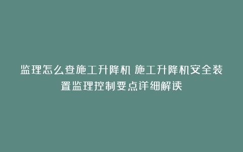 监理怎么查施工升降机？施工升降机安全装置监理控制要点详细解读！