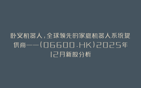 卧安机器人,全球领先的家庭机器人系统提供商——(06600.HK)2025年12月新股分析