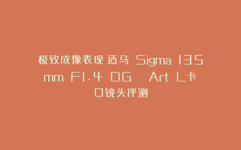 极致成像表现!适马 Sigma 135mm F1.4 DG | Art L卡口镜头评测