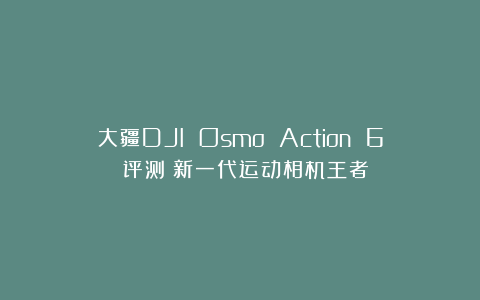 大疆DJI Osmo Action 6 评测：新一代运动相机王者？