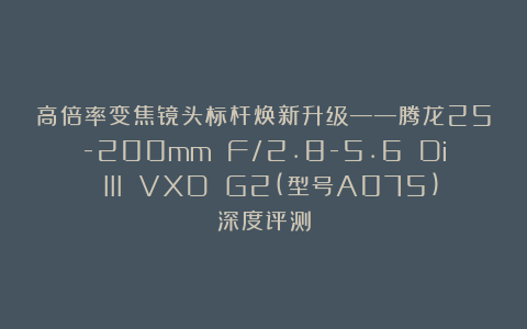 高倍率变焦镜头标杆焕新升级——腾龙25-200mm F/2.8-5.6 Di III VXD G2(型号A075)深度评测