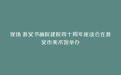 现场丨淮安书画院建院四十周年座谈会在淮安市美术馆举办!