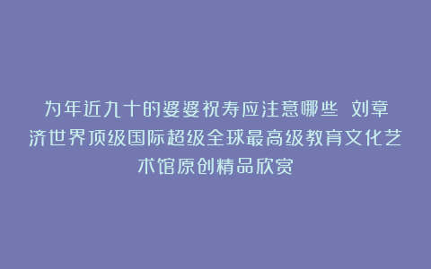 为年近九十的婆婆祝寿应注意哪些？①刘章济世界顶级国际超级全球最高级教育文化艺术馆原创精品欣赏！