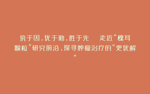 执于因，优于勤，胜于先 | 走近“槐耳颗粒”研究前沿，探寻肿瘤治疗的“更优解”！