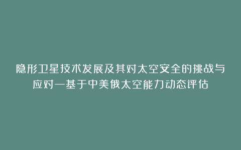 隐形卫星技术发展及其对太空安全的挑战与应对—基于中美俄太空能力动态评估