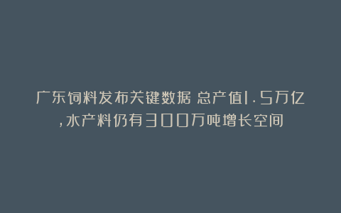 广东饲料发布关键数据:总产值1.5万亿,水产料仍有300万吨增长空间!