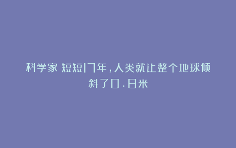 科学家:短短17年,人类就让整个地球倾斜了0.8米