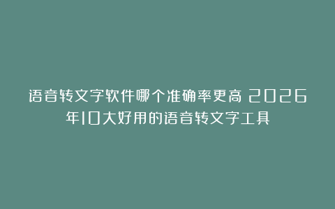 语音转文字软件哪个准确率更高?2026年10大好用的语音转文字工具