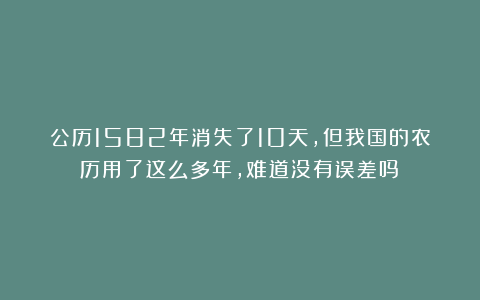 公历1582年消失了10天，但我国的农历用了这么多年，难道没有误差吗？